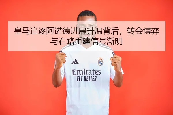 皇马追逐阿诺德进展升温背后，转会博弈与右路重建信号渐明（Kering）